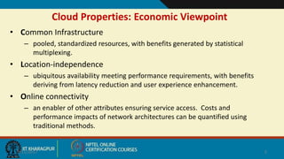 Cloud Properties: Economic Viewpoint
9/11/2017 2
• Common Infrastructure
– pooled, standardized resources, with benefits generated by statistical
multiplexing.
• Location-independence
– ubiquitous availability meeting performance requirements, with benefits
deriving from latency reduction and user experience enhancement.
• Online connectivity
– an enabler of other attributes ensuring service access. Costs and
performance impacts of network architectures can be quantified using
traditional methods.
 