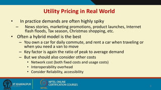 Utility Pricing in Real World
• In practice demands are often highly spiky
– News stories, marketing promotions, product launches, Internet
flash floods, Tax season, Christmas shopping, etc.
• Often a hybrid model is the best
– You own a car for daily commute, and rent a car when traveling or
when you need a van to move
– Key factor is again the ratio of peak to average demand
– But we should also consider other costs
• Network cost (both fixed costs and usage costs)
• Interoperability overhead
• Consider Reliability, accessibility
9/11/2017 5
 
