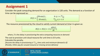 Assignment 1
Consider the peak computing demand for an organization is 120 units. The demand as a function of
time can be expressed as:
8
𝐷 𝑡 =
50 sin 𝑡 , 0 ≤ 𝑡 < 𝜋
2
20 sin 𝑡 , 𝜋
2 ≤ 𝑡 < 𝜋
The resource provisioned by the cloud to satisfy current demand at time t is given as:
𝑅 𝑡 = 𝐷 𝑡 + 𝛿. (
𝑑𝐷 𝑡
𝑑𝑡
)
where, 𝛿 is the delay in provisioning the extra computing recourse on demand
The cost to provision unit cloud resource for unit time is 0.9 units.
Calculate the penalty.
[Assume the delay in provisioning is 𝜋
12 time units and minimum demand is 0]
(Penalty: Either pay for unused resource or missing service delivery)
 