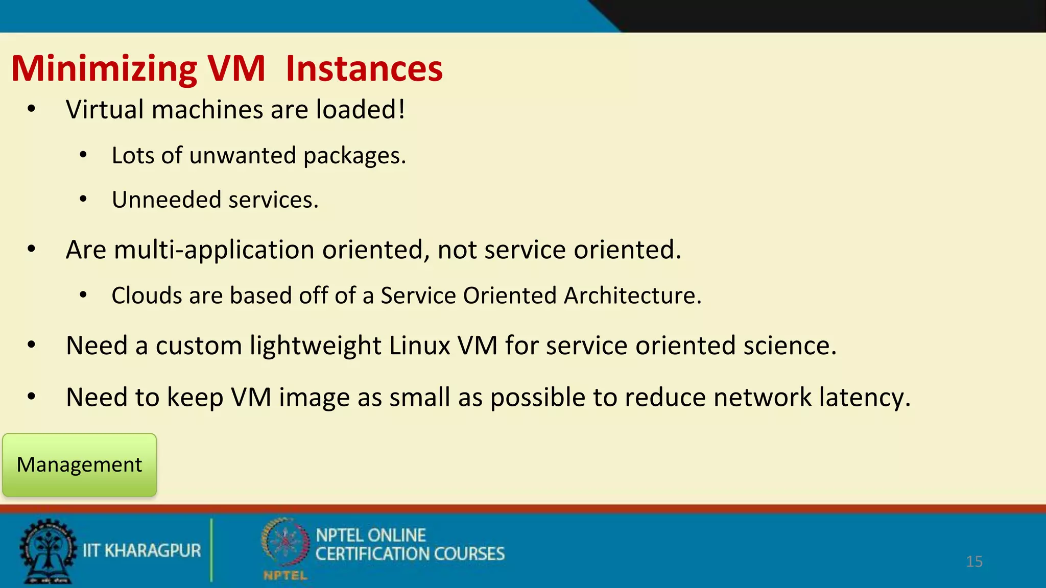 Minimizing VM Instances
• Virtual machines are loaded!
• Lots of unwanted packages.
• Unneeded services.
• Are multi-application oriented, not service oriented.
• Clouds are based off of a Service Oriented Architecture.
• Need a custom lightweight Linux VM for service oriented science.
• Need to keep VM image as small as possible to reduce network latency.
Management
15
 