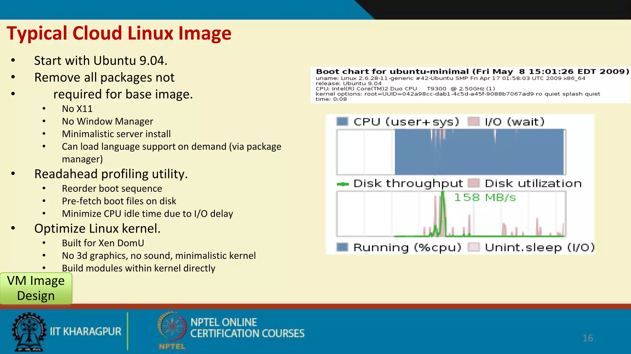 Typical Cloud Linux Image
• Start with Ubuntu 9.04.
• Remove all packages not
• required for base image.
• No X11
• No Window Manager
• Minimalistic server install
• Can load language support on demand (via package
manager)
• Readahead profiling utility.
• Reorder boot sequence
• Pre-fetch boot files on disk
• Minimize CPU idle time due to I/O delay
• Optimize Linux kernel.
• Built for Xen DomU
• No 3d graphics, no sound, minimalistic kernel
• Build modules within kernel directly
VM Image
Design
16
 