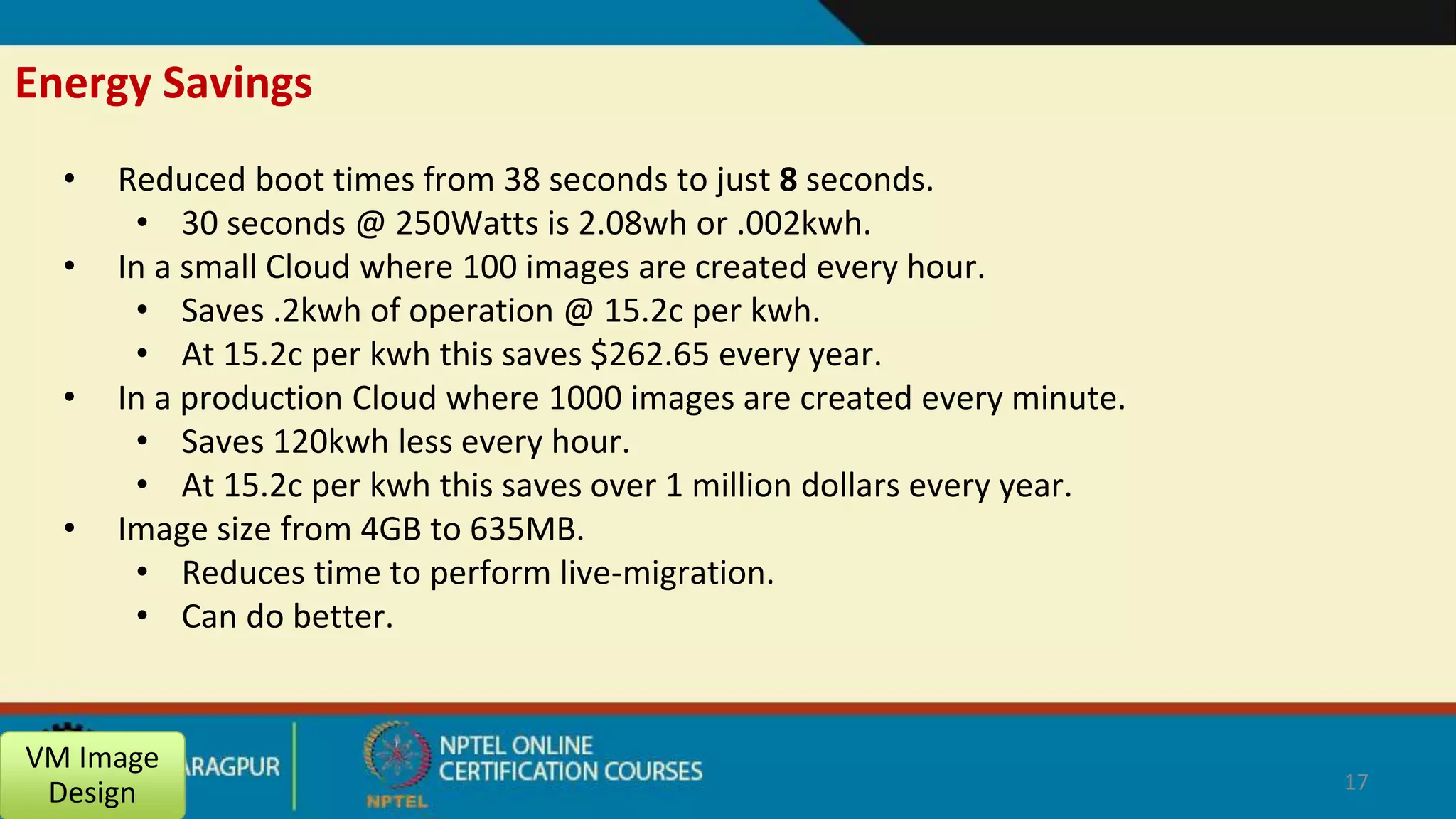 Energy Savings
• Reduced boot times from 38 seconds to just 8 seconds.
• 30 seconds @ 250Watts is 2.08wh or .002kwh.
• In a small Cloud where 100 images are created every hour.
• Saves .2kwh of operation @ 15.2c per kwh.
• At 15.2c per kwh this saves $262.65 every year.
• In a production Cloud where 1000 images are created every minute.
• Saves 120kwh less every hour.
• At 15.2c per kwh this saves over 1 million dollars every year.
• Image size from 4GB to 635MB.
• Reduces time to perform live-migration.
• Can do better.
VM Image
Design 17
 
