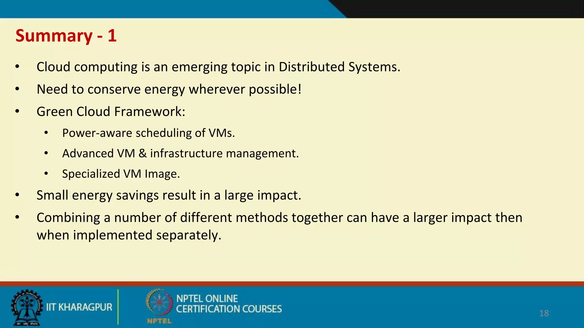 Summary - 1
• Cloud computing is an emerging topic in Distributed Systems.
• Need to conserve energy wherever possible!
• Green Cloud Framework:
• Power-aware scheduling of VMs.
• Advanced VM & infrastructure management.
• Specialized VM Image.
• Small energy savings result in a large impact.
• Combining a number of different methods together can have a larger impact then
when implemented separately.
18
 