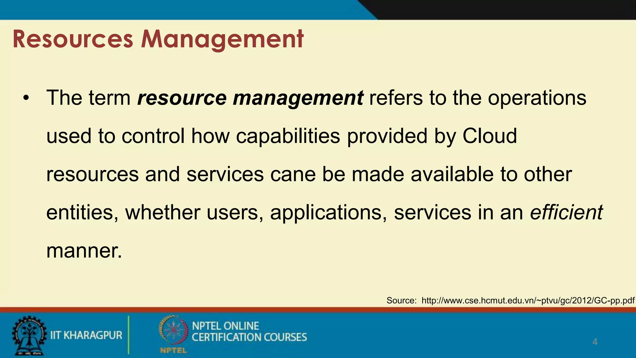 4
Resources Management
Source: http://www.cse.hcmut.edu.vn/~ptvu/gc/2012/GC-pp.pdf
• The term resource management refers to the operations
used to control how capabilities provided by Cloud
resources and services cane be made available to other
entities, whether users, applications, services in an efficient
manner.
 