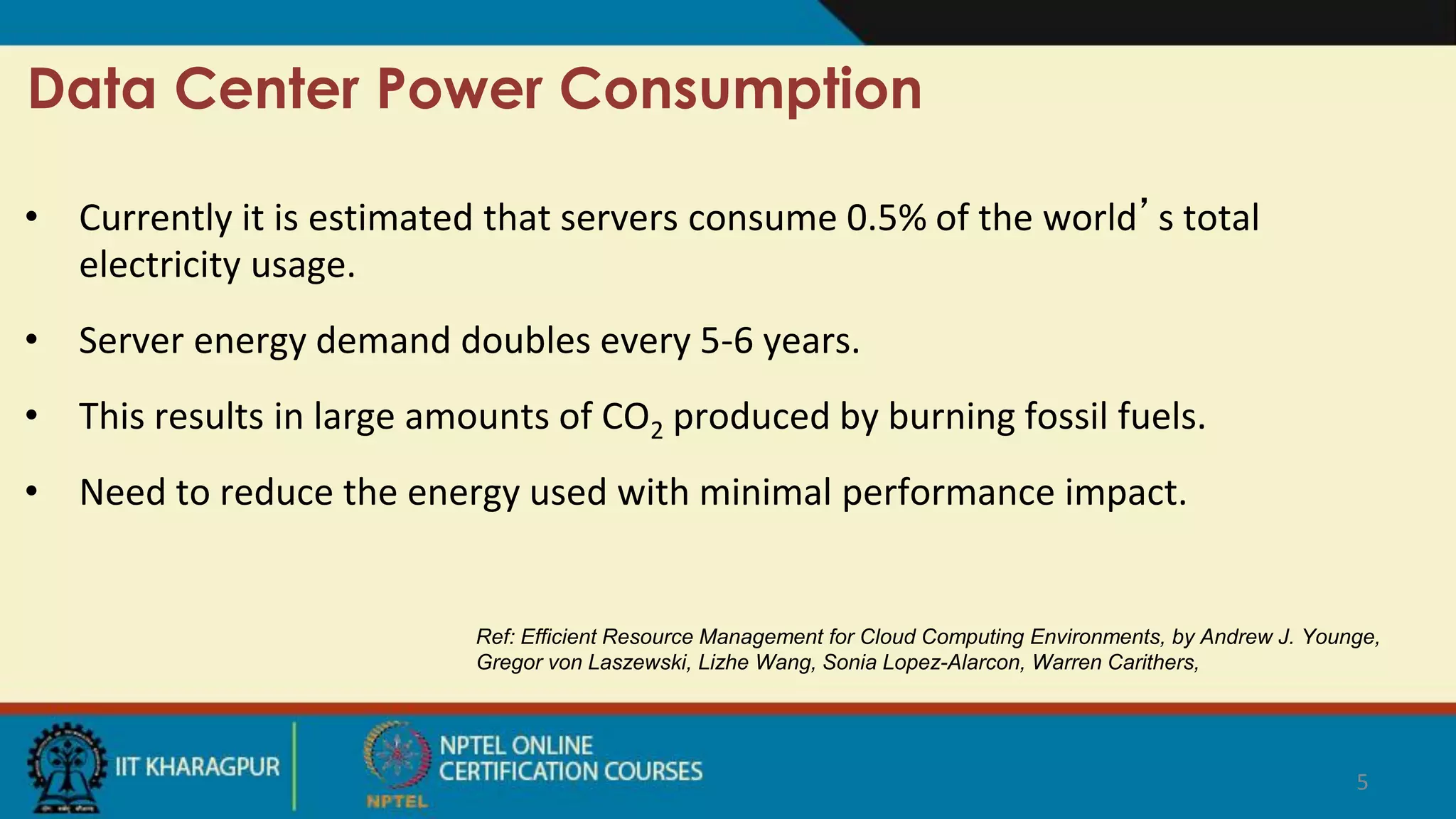 • Currently it is estimated that servers consume 0.5% of the world’s total
electricity usage.
• Server energy demand doubles every 5-6 years.
• This results in large amounts of CO2 produced by burning fossil fuels.
• Need to reduce the energy used with minimal performance impact.
5
Data Center Power Consumption
Ref: Efficient Resource Management for Cloud Computing Environments, by Andrew J. Younge,
Gregor von Laszewski, Lizhe Wang, Sonia Lopez-Alarcon, Warren Carithers,
 