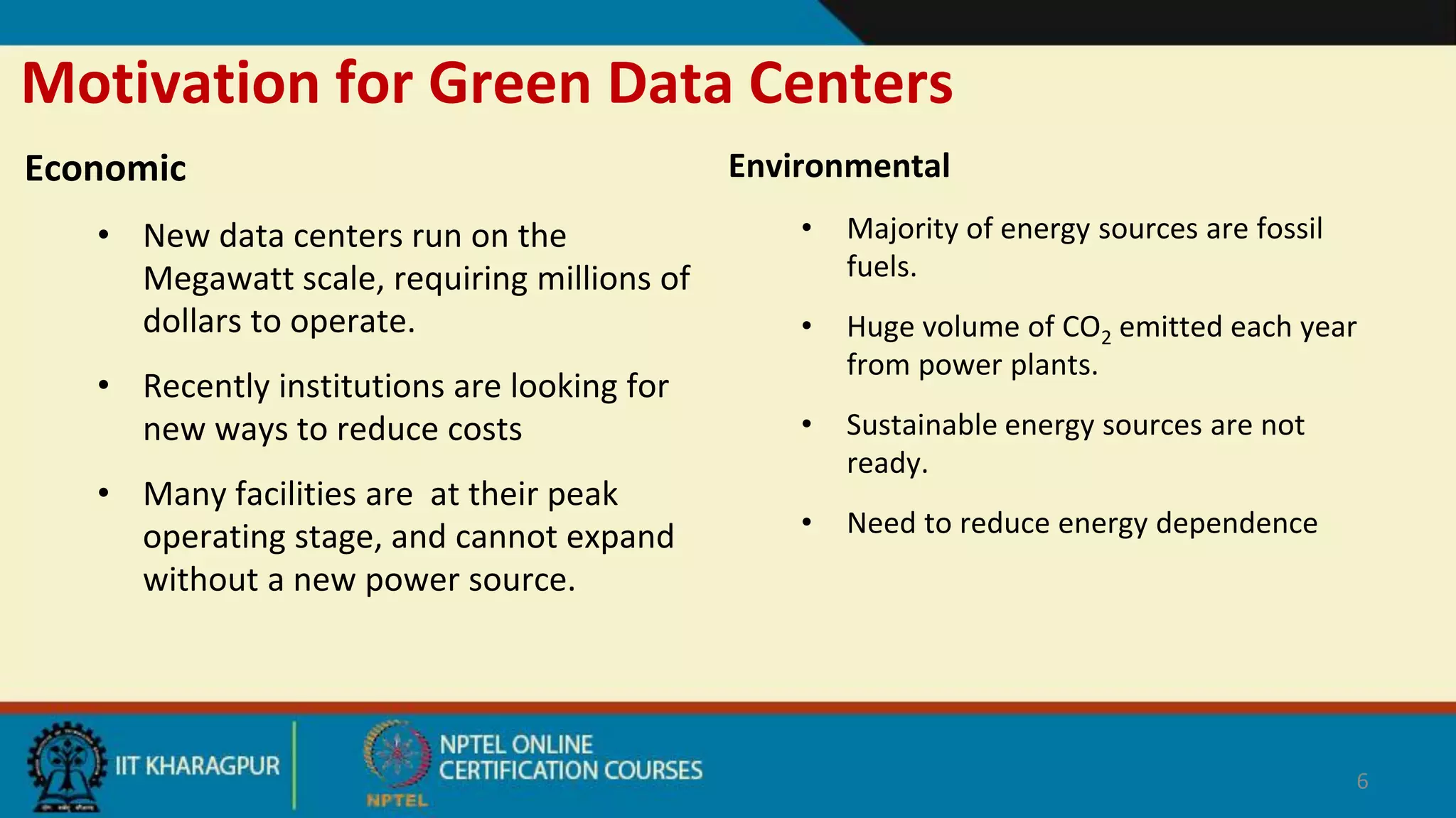 Motivation for Green Data Centers
Economic
• New data centers run on the
Megawatt scale, requiring millions of
dollars to operate.
• Recently institutions are looking for
new ways to reduce costs
• Many facilities are at their peak
operating stage, and cannot expand
without a new power source.
Environmental
• Majority of energy sources are fossil
fuels.
• Huge volume of CO2 emitted each year
from power plants.
• Sustainable energy sources are not
ready.
• Need to reduce energy dependence
6
 