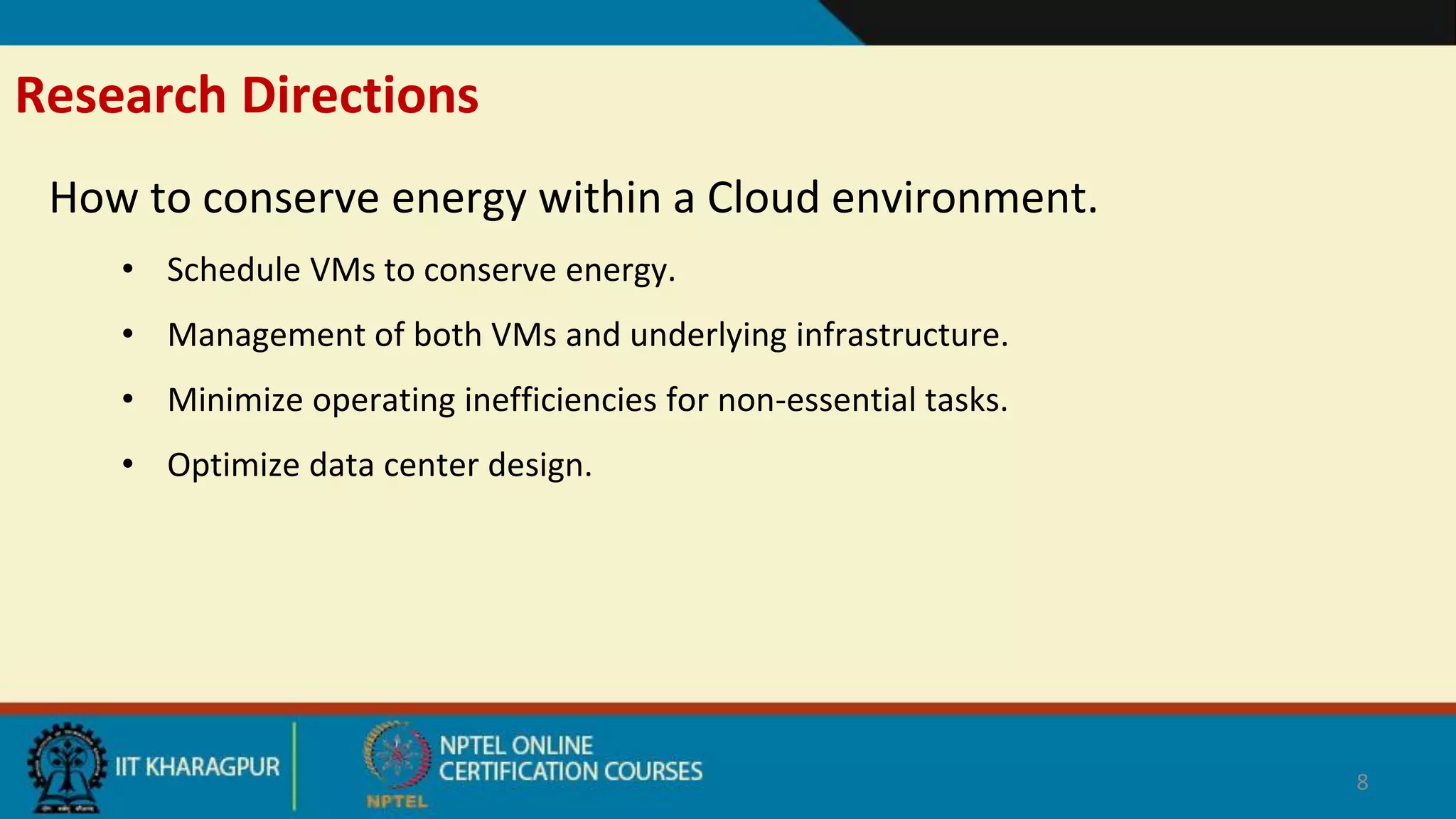 Research Directions
How to conserve energy within a Cloud environment.
• Schedule VMs to conserve energy.
• Management of both VMs and underlying infrastructure.
• Minimize operating inefficiencies for non-essential tasks.
• Optimize data center design.
8
 