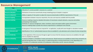 10
Resource Management
10
Type Details
Resource provisioning Allocationof a service provider's resources to a customer
Resource allocation Distribution of resources economically among competing groups of people or programs
Resource adaptation Ability or capacity of that system to adjust the resources dynamically to fulﬁll the requirements of the user
Resource mapping Correspondence between resources required by the users and resources available with the provider
Resource modeling Resource modeling is based on detailed information of transmission network elements, resources and entities
participating in the network.
Attributes of resource management: states, transitions, inputs and outputs within a given environment.
Resource modeling helps to predict the resource requirements in subsequent time intervals
Resource estimation A close guess of the actual resources required for an application, usually with some thought or calculation involved
Resource discovery and
selection
Identiﬁcation of list of authenticated resources that are available for job submission and to choose the best among them
Resource brokering It is the negotiation of the resources through an agent to ensure that the necessary resources are available at the right
time to complete the objectives
Resource scheduling A resource schedule is a timetable of events and resources. Shared resources are available at certain times and events are
planned during these times. In other words, It is determining when an activity should start or end, depending on its
(1) duration, (2) predecessor activities, (3) predecessor relationships, and (4) resources allocated
 