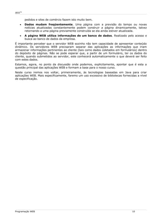 JEDITM
pedidos e sites de comércio fazem isto muito bem.
• Dados mudam freqüentemente. Uma página com a previsão do tempo ou novas
notícias atualizadas constantemente podem construir a página dinamicamente, talvez
retornando a uma página previamente construída se ela ainda estiver atualizada.
• A página WEB utiliza informações de um banco de dados. Realizado pelo acesso e
busca ao banco de dados da empresa.
É importante perceber que o servidor WEB sozinho não tem capacidade de apresentar conteúdo
dinâmico. Os servidores WEB precisaram separar das aplicações as informações que iriam
armazenar informações pertinentes ao cliente (tais como dados coletados em formulários) dentro
do depósito de páginas. Não se pode esperar que, a partir de um formulário, ter os dados do
cliente, quando submetidos ao servidor, este conhecerá automaticamente o que deverá ser feito
com estes dados.
Estamos, agora, no ponto da discussão onde podemos, explicitamente, apontar que é esta a
questão principal das aplicações WEB e formam a base para o nosso curso.
Neste curso iremos nos voltar, primeiramente, às tecnologias baseadas em Java para criar
aplicações WEB. Mais especificamente, faremo um uso excessivo de bibliotecas fornecidas a nível
de especificação.
Programação WEB 10
 