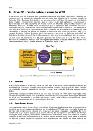 JEDITM
6. Java EE – Visão sobre a camada WEB
A plataforma Java EE foi criada para o desenvolvimento de aplicações corporativas (baseada em
componentes). O modelo de aplicação utilizada para esta plataforma é chamado Modelo de
Aplicação Multi-Camadas Distribuídas, ou, simplesmente, multi-tier. O aspecto de distribuição
deste modelo simplesmente significa que a maior parte das aplicações programadas e
desenvolvidas com esta plataforma em mente podem ter diferentes componentes instalados em
diferentes máquinas. A parte multi-tier significa que as aplicações são concebidas visando a
separação entre as camadas dos vários componentes importantes da aplicação. Um exemplo de
uma aplicação multi-tier é uma aplicação WEB: a camada de apresentação (representada pelo
navegador), a camada de lógica de negócio (o programa que reside no servidor WEB), e a
camada de dados (a base de dados que irá armazenar e gerenciar os dados da aplicação) são
distintamente separadas, entretanto são necessários para se criar uma aplicação para o usuário.
Um dos níveis na plataforma Java EE, como previamente mencionado é a web-tier. Este nível é
destinado a camada que interage com o navegador para criar o conteúdo dinâmico. Existem duas
tecnologias dentro desta camada: Servlets e JavaServer Pages – JSP.
6.1. Servlets
A tecnologia Servlet foi a resposta inicial de Java para acrescentar a funcionalidade adicional aos
servidores que utilizavam o modelo requisição/resposta. Possui a habilidade de ler dados contidos
na requisição (request) passada ao servidor e gerar uma resposta dinâmica baseada nestes
dados.
Servlet não é necessariamente limitada as situações baseadas em HTTP. Como declarado antes,
são aplicáveis para qualquer caso que utilize o modelo requisição/resposta. As situações baseadas
em HTTP são, atualmente, o uso desta tecnologia. Então, Java forneceu uma versão de classes
específicas que implementam as características de HTTP.
6.2. JavaServer Pages
Uma das desvantagens de se utilizar a tecnologia de classes Servlets para gerar uma resposta ao
cliente, é que primeiro essa resposta deve ser formatada em HTML para ser reenviada. Já que que
Servlets são simplesmente classes em linguagem de Java, produzem resultados de modo
semelhante a que outras classes Java fariam: através da impressão de caracteres em formato
String pelo canal de saída, neste caso a HTTP response. Entretanto, HTML pode se tornar bastante
complexo e ser muito difícil codificar HTML através do uso de uma String. Além disso, o emprego
de recursos gráficos dedicados e páginas WEB programadas para ajudar na parte estática das
Programação WEB 11
Figura 2: A camada WEB da plataforma Java EE (Imagem do documento J2EE Tutorial)
 