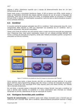 JEDITM
páginas é difícil. Estaríamos supondo que a equipe de desenvolvimento deva ter um bom
conhecimento de Java.
Deste modo surgiu a tecnologia JavaServer Pages. A JSP se parece com HTML, tendo acesso a
todas as habilidades dinâmicas das classes Servlets através do uso de scripts e linguagem de
expressão. Visto que se parece muito com HTML, os projetista podem se concentrar no simples
formato HTML e realizar as modificações necessárias e permite que os desenvolvedores ocupem-
se do conteúdo dinâmico.
6.3. Contêiner
O conceito central de qualquer aplicação Java EE é o contêiner. Todo componente Java EE, inclui
componentes WEB (Servlet ou JSP) que dependem da existência de um contêiner. Sem o
contêiner apropriado, não seriam executados.
Talvez outro modo de explicar isto seria pensar sobre o modo normal de execução dos programas
Java. Programas Java, para serem executados, devem ter um método principal definido. Isto
marca o começo da execução do programa, sendo este método processado quando o programa é
executado na linha de comando.
Como veremos mais tarde, a classe Servlet, não têm um método principal definido. E se existe
algum definido (bad programming design) este não marca o começo da execução do programa.
Quando o usuário faz uma requisição HTTP (http request) para uma classe Servlet, seu método
não é chamado diretamente.
Em vez disso, o servidor passa a requisição não para a classe Servlet, mas para o contêiner na
qual a Servlet está inserida. O contêiner é o único responsável pela chamada ao método
apropriado na Servlet, dependendo do tipo de requisição do usuário.
6.4. Vantagens fornecidas pelo contêiner
Suporte de comunicações. O contêiner passa todo código necessário para a Servlet para se
comunicar com o servidor WEB. Sem o contêiner, desenvolvedores precisariam escrever o código
Programação WEB 12
Figura 3: Contêineres da plataforma Java EE (Imagem do documento J2EE Tutorial)
 