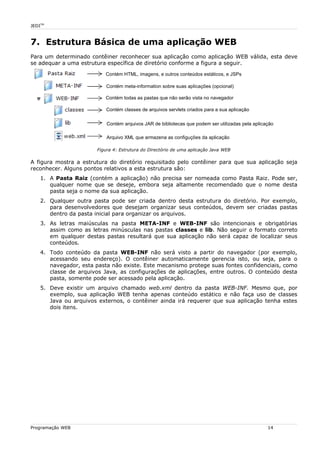 JEDITM
7. Estrutura Básica de uma aplicação WEB
Para um determinado contêiner reconhecer sua aplicação como aplicação WEB válida, esta deve
se adequar a uma estrutura específica de diretório conforme a figura a seguir.
Figura 4: Estrutura do Directório de uma aplicação Java WEB
A figura mostra a estrutura do diretório requisitado pelo contêiner para que sua aplicação seja
reconhecer. Alguns pontos relativos a esta estrutura são:
1. A Pasta Raiz (contém a aplicação) não precisa ser nomeada como Pasta Raiz. Pode ser,
qualquer nome que se deseje, embora seja altamente recomendado que o nome desta
pasta seja o nome da sua aplicação.
2. Qualquer outra pasta pode ser criada dentro desta estrutura do diretório. Por exemplo,
para desenvolvedores que desejam organizar seus conteúdos, devem ser criadas pastas
dentro da pasta inicial para organizar os arquivos.
3. As letras maiúsculas na pasta META-INF e WEB-INF são intencionais e obrigatórias
assim como as letras minúsculas nas pastas classes e lib. Não seguir o formato correto
em qualquer destas pastas resultará que sua aplicação não será capaz de localizar seus
conteúdos.
4. Todo conteúdo da pasta WEB-INF não será visto a partir do navegador (por exemplo,
acessando seu endereço). O contêiner automaticamente gerencia isto, ou seja, para o
navegador, esta pasta não existe. Este mecanismo protege suas fontes confidenciais, como
classe de arquivos Java, as configurações de aplicações, entre outros. O conteúdo desta
pasta, somente pode ser acessado pela aplicação.
5. Deve existir um arquivo chamado web.xml dentro da pasta WEB-INF. Mesmo que, por
exemplo, sua aplicação WEB tenha apenas conteúdo estático e não faça uso de classes
Java ou arquivos externos, o contêiner ainda irá requerer que sua aplicação tenha estes
dois itens.
Programação WEB 14
Contém HTML, imagens, e outros conteúdos estáticos, e JSPs
Contém meta-information sobre suas aplicações (opcional)
Contém todas as pastas que não serão vista no navegador
Contém classes de arquivos servlets criados para a sua aplicação
Contém arquivos JAR de bibliotecas que podem ser utilizadas pela aplicação
Arquivo XML que armazena as configuções da aplicação
 