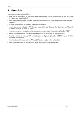 JEDITM
8. Exercício
Responda às seguintes questões:
• Que tipo de arquitetura as aplicações WEB usam? Quem são os participantes de tais estruturas
e o quais são suas funções?
• Qual o tipo de linguagem utilizada para indicar ao navegador como apresentar conteúdo para o
usuário?
• HTTP é um protocolo de conexão stateful ou stateless?
• Quais são os dois métodos HTTP Request mais utilizados? E como eles são diferentes? Quando
é melhor usar um ao invés do outro?
• Qual componente é absolutamente necessário para ser possível executar aplicações WEB?
• Quais são os elementos não opcionais da estrutura de diretórios da aplicação WEB?
• Qual é o nome do arquivo XML utilizado para configurar aplicações WEB? Em qual diretório
pode ser encontrado?
• Qual pasta contém os arquivos JAR das bibliotecas usadas pelas aplicações?
• Qual pasta irá conter os arquivos de classe Java usados pelas aplicações?
Programação WEB 15
 