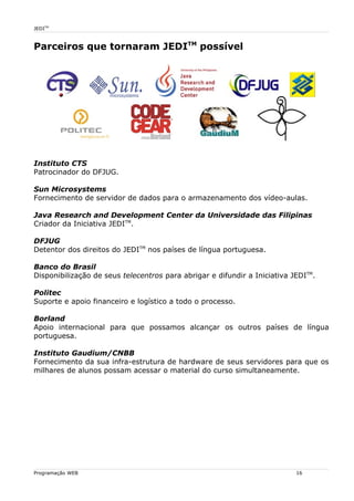 JEDITM
Parceiros que tornaram JEDITM
possível
Instituto CTS
Patrocinador do DFJUG.
Sun Microsystems
Fornecimento de servidor de dados para o armazenamento dos vídeo-aulas.
Java Research and Development Center da Universidade das Filipinas
Criador da Iniciativa JEDITM
.
DFJUG
Detentor dos direitos do JEDITM
nos países de língua portuguesa.
Banco do Brasil
Disponibilização de seus telecentros para abrigar e difundir a Iniciativa JEDITM
.
Politec
Suporte e apoio financeiro e logístico a todo o processo.
Borland
Apoio internacional para que possamos alcançar os outros países de língua
portuguesa.
Instituto Gaudium/CNBB
Fornecimento da sua infra-estrutura de hardware de seus servidores para que os
milhares de alunos possam acessar o material do curso simultaneamente.
Programação WEB 16
 