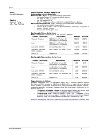 JEDITM
Autor
Daniel Villafuerte
Equipe
Rommel Feria
John Paul Petines
Necessidades para os Exercícios
Sistemas Operacionais Suportados
NetBeans IDE 5.5 para os seguintes sistemas operacionais:
• Microsoft Windows XP Profissional SP2 ou superior
• Mac OS X 10.4.5 ou superior
• Red Hat Fedora Core 3
• Solaris™ 10 Operating System (SPARC® e x86/x64 Platform Edition)
NetBeans Enterprise Pack, poderá ser executado nas seguintes plataformas:
• Microsoft Windows 2000 Profissional SP4
• Solaris™ 8 OS (SPARC e x86/x64 Platform Edition) e Solaris 9 OS (SPARC e
x86/x64 Platform Edition)
• Várias outras distribuições Linux
Configuração Mínima de Hardware
Nota: IDE NetBeans com resolução de tela em 1024x768 pixel
Sistema Operacional Processador Memória HD Livre
Microsoft Windows 500 MHz Intel Pentium III
workstation ou equivalente
512 MB 850 MB
Linux 500 MHz Intel Pentium III
workstation ou equivalente
512 MB 450 MB
Solaris OS (SPARC) UltraSPARC II 450 MHz 512 MB 450 MB
Solaris OS (x86/x64
Platform Edition)
AMD Opteron 100 Série 1.8 GHz 512 MB 450 MB
Mac OS X PowerPC G4 512 MB 450 MB
Configuração Recomendada de Hardware
Sistema Operacional Processador Memória HD Livre
Microsoft Windows 1.4 GHz Intel Pentium III
workstation ou equivalente
1 GB 1 GB
Linux 1.4 GHz Intel Pentium III
workstation ou equivalente
1 GB 850 MB
Solaris OS (SPARC) UltraSPARC IIIi 1 GHz 1 GB 850 MB
Solaris OS (x86/x64
Platform Edition)
AMD Opteron 100 Series 1.8 GHz 1 GB 850 MB
Mac OS X PowerPC G5 1 GB 850 MB
Requerimentos de Software
NetBeans Enterprise Pack 5.5 executando sobre Java 2 Platform Standard Edition
Development Kit 5.0 ou superior (JDK 5.0, versão 1.5.0_01 ou superior), contemplando
a Java Runtime Environment, ferramentas de desenvolvimento para compilar, depurar,
e executar aplicações escritas em linguagem Java. Sun Java System Application Server
Platform Edition 9.
• Para Solaris, Windows, e Linux, os arquivos da JDK podem ser obtidos para
sua plataforma em http://java.sun.com/j2se/1.5.0/download.html
• Para Mac OS X, Java 2 Plataform Standard Edition (J2SE) 5.0 Release 4, pode
ser obtida diretamente da Apple's Developer Connection, no endereço: http://
developer.apple.com/java (é necessário registrar o download da JDK).
Para mais informações: http://www.netbeans.org/community/releases/55/relnotes.html
Programação WEB 2
 