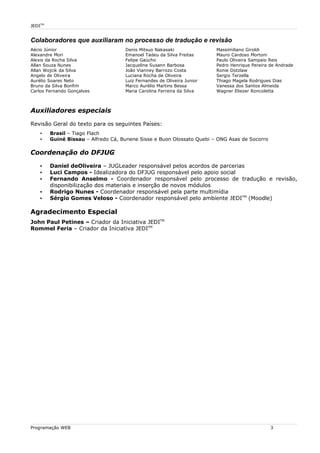 JEDITM
Colaboradores que auxiliaram no processo de tradução e revisão
Aécio Júnior
Alexandre Mori
Alexis da Rocha Silva
Allan Souza Nunes
Allan Wojcik da Silva
Angelo de Oliveira
Aurélio Soares Neto
Bruno da Silva Bonfim
Carlos Fernando Gonçalves
Denis Mitsuo Nakasaki
Emanoel Tadeu da Silva Freitas
Felipe Gaúcho
Jacqueline Susann Barbosa
João Vianney Barrozo Costa
Luciana Rocha de Oliveira
Luiz Fernandes de Oliveira Junior
Marco Aurélio Martins Bessa
Maria Carolina Ferreira da Silva
Massimiliano Giroldi
Mauro Cardoso Mortoni
Paulo Oliveira Sampaio Reis
Pedro Henrique Pereira de Andrade
Ronie Dotzlaw
Sergio Terzella
Thiago Magela Rodrigues Dias
Vanessa dos Santos Almeida
Wagner Eliezer Roncoletta
Auxiliadores especiais
Revisão Geral do texto para os seguintes Países:
• Brasil – Tiago Flach
• Guiné Bissau – Alfredo Cá, Bunene Sisse e Buon Olossato Quebi – ONG Asas de Socorro
Coordenação do DFJUG
• Daniel deOliveira – JUGLeader responsável pelos acordos de parcerias
• Luci Campos - Idealizadora do DFJUG responsável pelo apoio social
• Fernando Anselmo - Coordenador responsável pelo processo de tradução e revisão,
disponibilização dos materiais e inserção de novos módulos
• Rodrigo Nunes - Coordenador responsável pela parte multimídia
• Sérgio Gomes Veloso - Coordenador responsável pelo ambiente JEDITM
(Moodle)
Agradecimento Especial
John Paul Petines – Criador da Iniciativa JEDITM
Rommel Feria – Criador da Iniciativa JEDITM
Programação WEB 3
 