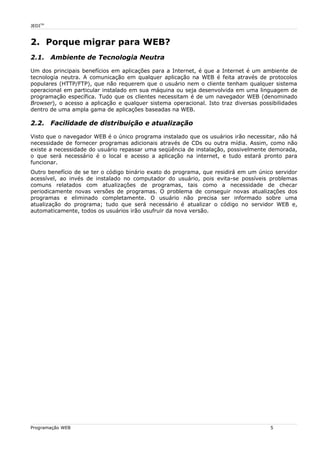 JEDITM
2. Porque migrar para WEB?
2.1. Ambiente de Tecnologia Neutra
Um dos principais benefícios em aplicações para a Internet, é que a Internet é um ambiente de
tecnologia neutra. A comunicação em qualquer aplicação na WEB é feita através de protocolos
populares (HTTP/FTP), que não requerem que o usuário nem o cliente tenham qualquer sistema
operacional em particular instalado em sua máquina ou seja desenvolvida em uma linguagem de
programação específica. Tudo que os clientes necessitam é de um navegador WEB (denominado
Browser), o acesso a aplicação e qualquer sistema operacional. Isto traz diversas possibilidades
dentro de uma ampla gama de aplicações baseadas na WEB.
2.2. Facilidade de distribuição e atualização
Visto que o navegador WEB é o único programa instalado que os usuários irão necessitar, não há
necessidade de fornecer programas adicionais através de CDs ou outra mídia. Assim, como não
existe a necessidade do usuário repassar uma seqüência de instalação, possivelmente demorada,
o que será necessário é o local e acesso a aplicação na internet, e tudo estará pronto para
funcionar.
Outro benefício de se ter o código binário exato do programa, que residirá em um único servidor
acessível, ao invés de instalado no computador do usuário, pois evita-se possíveis problemas
comuns relatados com atualizações de programas, tais como a necessidade de checar
periodicamente novas versões de programas. O problema de conseguir novas atualizações dos
programas e eliminado completamente. O usuário não precisa ser informado sobre uma
atualização do programa; tudo que será necessário é atualizar o código no servidor WEB e,
automaticamente, todos os usuários irão usufruir da nova versão.
Programação WEB 5
 