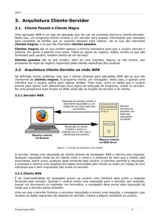 JEDITM
3. Arquitetura Cliente-Servidor
3.1. Cliente Pesado e Cliente Magro
Uma aplicação WEB é um tipo de aplicação que faz uso da chamada estrutura Cliente-Servidor.
Neste tipo, um programa cliente conecta a um servidor para acessar informações que necessita
para completar as tarefas que os usuários desejam para realizar. Há os que são chamados
clientes magros, e os que são chamados clientes pesados.
Clientes magros são os que contém apenas o mínimo necessário para que o usuário execute o
sistema. Em geral, é apenas uma casca. Todos as regras de negócio, dados, exceto os que são
fornecidos pelo usuário, residem dentro de um servidor.
Clientes pesados são os que contém, além de uma interface, alguns, se não muitos, dos
processos de regra de negócio requeridos pelas tarefas específicas dos usuários.
3.2. Arquitetura Cliente-Servidor na visão WEB
Na definição acima, podemos citar que o cliente utilizado para aplicações WEB são os que nós
chamamos de clientes magros. O programa cliente, um navegador, neste caso, é apenas uma
interface que o usuário utiliza para realizar tarefas. Tudo mais, como os dados que o usuário
precisa para operar num determinado fluxo lógico de execução do programa, reside no servidor.
De uma perspectiva mais focada na WEB, estas são as funções do servidor e do cliente:
3.2.1.Servidor WEB
O servidor recebe uma requisição do cliente através do navegador WEB e retorna uma resposta.
Qualquer requisição vinda de um cliente inclui o nome e o endereço do item que o cliente está
procurando, assim como, qualquer dado fornecido pelo usuário. O servidor assimila a requisição,
a processa e retorna uma resposta dos dados procurados pelo cliente ou exibe um código de erro
indicando que o item requisitado não existe no servidor.
3.2.2.Cliente WEB
É da responsabilidade do navegador prover ao usuário uma interface para exibir a resposta
fornecida pelo servidor. Quando o usuário emite uma requisição para o servidor, por exemplo,
buscar um documento ou submeter um formulário, o navegador deve enviar esta requisição de
modo que o servidor possa entender.
Uma vez que o servidor finalizou o processo requisitado e enviou uma resposta, o navegador, que
recebeu os dados requeridos da resposta do servidor, mostra a página resultante ao usuário.
Programação WEB 6
Figura 1: Funções do Servidor e do Cliente
Servidor
processa as
repostas com
base nas
requisições
do cliente
Máquina rodando
um WEB Server
Máquina rodando
um Browser
Requisição do cliente
(contém o nome e o
endereço de um item que o
cliente está procurando)
Resposta do servidor (contém o
documento requisitado ou um
código de erro caso nada seja
encontrado)
 