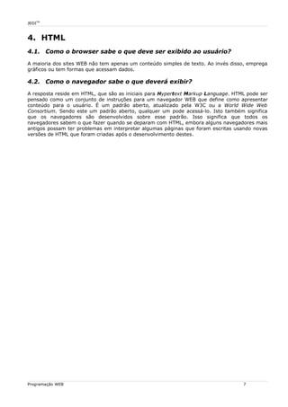 JEDITM
4. HTML
4.1. Como o browser sabe o que deve ser exibido ao usuário?
A maioria dos sites WEB não tem apenas um conteúdo simples de texto. Ao invés disso, emprega
gráficos ou tem formas que acessam dados.
4.2. Como o navegador sabe o que deverá exibir?
A resposta reside em HTML, que são as iniciais para Hypertext Markup Language. HTML pode ser
pensado como um conjunto de instruções para um navegador WEB que define como apresentar
conteúdo para o usuário. É um padrão aberto, atualizado pela W3C ou a World Wide Web
Consortium. Sendo este um padrão aberto, qualquer um pode acessá-lo. Isto também significa
que os navegadores são desenvolvidos sobre esse padrão. Isso significa que todos os
navegadores sabem o que fazer quando se deparam com HTML, embora alguns navegadores mais
antigos possam ter problemas em interpretar algumas páginas que foram escritas usando novas
versões de HTML que foram criadas após o desenvolvimento destes.
Programação WEB 7
 