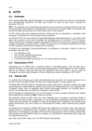 JEDITM
5. HTTP
5.1. Definição
HTTP significa Hypertext Transfer Protocol. É um protocolo de internet de rede de comunicações
com características específicas da WEB, que funciona no topo de duas outras camadas de
protocolo, TCP e IP.
TCP é um protocolo que é responsável por garantir que um arquivo enviado através de uma rede
de comunicações seja entregue completamente e com sucesso no destino. IP é um protocolo que
encaminha parte dos arquivos de um ponto para outro no seu destino.
O HTTP utiliza estes dois protocolos para ter certeza de que as requisições e respostas serão
entregues corretamente ao final de cada pacote transferido.
O protocolo HTTP usa uma seqüência Requisição/Resposta (Request/Response): um cliente HTTP
abre uma conexão e envia uma mensagem de requisição para um servidor HTTP. O servidor,
então, retorna uma mensagem resposta, geralmente contendo o recurso que foi requerido. Após a
entrega da resposta o servidor fecha a conexão fazendo uso de um protocolo stateless HTTP (não
mantém qualquer informação de estado sobre a conexão).
O formato das mensagens Requisição/Resposta é semelhante e orientado. Ambos os tipos de
mensagem consistem em:
• Um cabeçalho inicial
• Zero ou mais cabeçalhos adicionais
• Uma linha em branca (CRLF)
• O corpo de mensagem (opcional). Ex. Um arquivo, dado ou serviço
5.2. Requisições HTTP
Requisições de um cliente para o servidor contêm a informação sobre o tipo de dado que o
usuário necessita. Um dos itens de informação encapsulados no HTTP Request é a item method.
Isto diz ao servidor como que este tipo de requisição está sendo feita, e como o resto da
mensagem do cliente está formatada. Há dois métodos que serão encontrados: GET e POST.
5.3. Método GET
É o método mais simples que é usado principalmente para requisitar um recurso qualquer de um
servidor, como uma página WEB, um arquivo de imagem gráfica, um documento, etc.
O método GET também pode ser utilizado para enviar dados para o servidor, embora isto tenha
suas limitações. A quantidade de caracteres que podem ser encapsulados em uma requisição GET
é limitada, então, para as situações onde muitas informações precisam ser enviadas para o
servidor, é provável que nem todas as mensagens “sobreviverão“.
Outra limitação do método GET é no envio dos dados. Os dados enviados utilizando este método
são simplesmente anexados à URL enviada ao servidor.
Por enquanto, pense na URL como um único endereço que é enviado ao servidor. Denota o
destino ao qual será enviada a requisição. Um dos problemas encontrados neste método são as
muitas URLs que podem ser exibidas na barra de navegação dos navegadores. Isto significa que
dados confidenciais, tais como senhas ou informações do contato, serão expostas para qualquer
pessoa.
A vantagem em se utilizar o método GET para enviar dados para o servidor é que a URL pode ser
gravada como um bookmarker pelo navegador. Isto significa que o usuário pode simplesmente
selecionar o item desejado e acessá-lo em vez de ter que passar por todo o processo novamente.
Vale ressaltar que isto também pode ser perigoso, se a facilidade do bookmarker não é algo que
os usuários deveriam ter.
Aqui está o que a URL criada com uma GET Request pode parecer:
Programação WEB 8
 