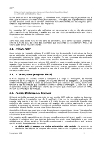 JEDITM
http://jedi-master.dev.java.net/Servlets/NewsItemView?
newsItemID=2359&filter=true
O item antes do sinal de interrogação (?) representa a URL original da requisição (neste caso é
http://jedi-master.dev.java.net/Servlets/NewsItemView). Tudo após, são os parâmetros ou dados
que são enviados juntos para o servidor. Olharemos mais atentamente para esta segunda parte.
Estes são os parâmetros adicionados pela requisição:
newsItemID=2359&filter=true
Em requisições GET, parâmetros são codificados com pares nomes e valores. Não são enviados
valores excedentes de dados para o servidor sem que este conheça especificamente seus nomes.
Os pares nomes e valores são codificados como:
name=value
Além disso, caso exista mais de uma série de parâmetros, estes serão separados utilizando o
símbolo &. Neste caso, os nomes dos parâmetros que estudamos são newsItemID e filter, e os
valores 2359 e true, respectivamente.
5.4. Método POST
Outro método de requisição utilizado é o POST. Este tipo de requisição é utilizada de tal forma
que as solicitações ao navegador podem se tornar complexas, isto é, para que o usuário, através
do navegador, possa enviar muitos dados para o servidor. Formas complexas são geralmente
envidas utilizando requisições POST, assim como, também, formas simples.
Uma diferença aparente entre os métodos GET e POST é o modo como eles enviam dados para o
servidor. Como declarado antes, o método GET simplesmente anexa os dados à URL enviada. O
método POST, por outro lado, esconde os dados dentro do corpo da mensagem enviada. Quando
o servidor recebe a requisição e determina que ela é uma POST, procurará no corpo da
mensagem pelos dados.
5.5. HTTP response (Resposta HTTP)
O HTTP response do servidor contém o cabeçalho e o corpo da mensagem, de maneira
semelhante ao HTTP request. É utilizado um conjunto diferente de cabeçalhos. Os cabeçalhos
contêm informações sobre a versão do protocolo HTTP que o servidor está vendo, assim como
também o tipo de conteúdo que é escondido dentro do corpo da mensagem. O valor para o tipo
de conteúdo é chamado de MIME-type. Informa ao navegador que a mensagem contém um HTML,
imagem ou outros tipos de conteúdo.
5.6. Páginas Dinâmicas ou Estáticas
O tipo de conteúdo que pode ser oferecido por um servidor WEB pode ser estático ou dinâmico.
Conteúdo estático é o conteúdo que não é modificado. Este tipo de conteúdo geralmente não
executa nada quando o servidor é acessado e é criado durante sua requisição. Quando estes
conteúdos são enviados através da resposta do servidor, são enviados exatamente o mesmo
conteúdo armazenado no servidor. Exemplos de conteúdos estáticos incluem artigos de jornal
arquivados, fotos de família, ou uma cópia de um documento.
O conteúdo dinâmico, por outro lado, muda de acordo com a requisição do cliente. Tais aplicações
no servidor acessam este tipo de conteúdo seguindo um modelo pré-determinado, de acordo com
o documento a ser enviado.
Este modelo é então preenchido de acordo com os parâmetros enviados pelo usuário e retornam
ao cliente. É suficiente dizer que páginas dinâmicas tem muito mais flexibilidade e tem mais
utilidade que as páginas estáticas. Aqui estão cenários onde o conteúdo dinâmico será a única
que irá atender às necessidades do usuário.
• A página WEB é baseada em dados submetidos pelo usuário. Por exemplo, os
resultados das páginas de pesquisa são gerados deste modo. Programas que processam
Programação WEB 9
 