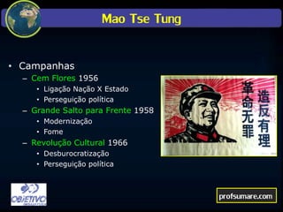 Mao Tse Tung
• Campanhas
– Cem Flores 1956
• Ligação Nação X Estado
• Perseguição política
– Grande Salto para Frente 1958
• Modernização
• Fome
– Revolução Cultural 1966
• Desburocratização
• Perseguição política
profsumare.com
 