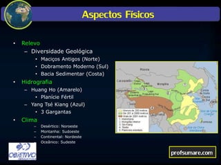 Aspectos Físicos
• Relevo
– Diversidade Geológica
• Maciços Antigos (Norte)
• Dobramento Moderno (Sul)
• Bacia Sedimentar (Costa)
• Hidrografia
– Huang Ho (Amarelo)
• Planície Fértil
– Yang Tsé Kiang (Azul)
• 3 Gargantas
• Clima
– Desértico: Noroeste
– Montanha: Sudoeste
– Continental: Nordeste
– Oceânico: Sudeste
profsumare.com
 