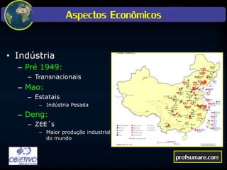 Aspectos Econômicos
• Indústria
– Pré 1949:
– Transnacionais
– Mao:
– Estatais
– Indústria Pesada
– Deng:
– ZEE´s
– Maior produção industrial
do mundo
profsumare.com
 