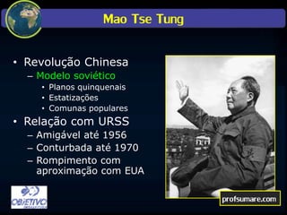 Mao Tse Tung
• Revolução Chinesa
– Modelo soviético
• Planos quinquenais
• Estatizações
• Comunas populares
• Relação com URSS
– Amigável até 1956
– Conturbada até 1970
– Rompimento com
aproximação com EUA
profsumare.com
 