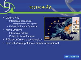Resumão Guerra Fria: Integração econômica enfraquecimento pós 2º guerra Países da Europa Ocidental Nova Ordem: Integração Política Países do Leste Europeu Pólo econômico e tecnológico Sem influência política e militar internacional