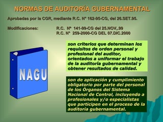 NORMAS DE AUDITORÍA GUBERNAMENTAL
Aprobadas por la CGR, mediante R.C. N° 162-95-CG, del 26.SET.95.

Modificaciones:         R.C. Nº 141-99-CG del 25.NOV,.99
                        R.C. N° 259-2000-CG DEL 07.DIC.2000

                             son criterios que determinan los
                             requisitos de orden personal y
                             profesional del auditor,
                             orientados a uniformar el trabajo
                             de la auditoría gubernamental y
                             obtener resultados de calidad.

                             son de aplicación y cumplimiento
                             obligatorio por parte del personal
                             de los Órganos del Sistema
                             Nacional de Control, incluyendo a
                             profesionales y/o especialistas
                             que participen en el proceso de la
                             auditoría gubernamental.
 