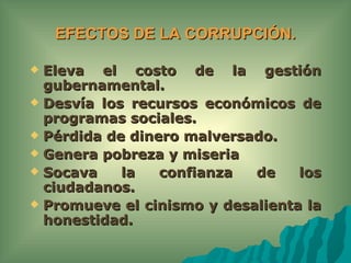 EFECTOS DE LA CORRUPCIÓN.

 Eleva el costo de la gestión
  gubernamental.
 Desvía los recursos económicos de
  programas sociales.
 Pérdida de dinero malversado.
 Genera pobreza y miseria
 Socava    la   confianza  de    los
  ciudadanos.
 Promueve el cinismo y desalienta la
  honestidad.
 