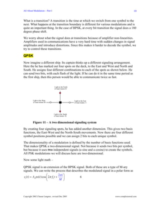 All About Modulation – Part I                                                                 10


What is a transition? A transition is the time at which we switch from one symbol to the
next. What happens at the transition boundary is different for various modulations and is
quite an important thing. In the case of BPSK, at every bit transition the signal does a 180
degree phase shift.

We worry about what the signal does at transitions because of amplifier non-linearities.
Amplifiers used in communications have a very hard time with sudden changes in signal
amplitudes and introduce distortions. Since this makes it harder to decode the symbol, we
try to control these transitions.

QPSK
Now imagine a different ship. Its captain thinks up a different signaling arrangement.
Here the he has marked out four spots on the deck, to the East and West and North and
South. He assigns four different combinations to each of the spots as shown below. He
can send two bits, with each flash of the light. If he can do it in the same time period as
the first ship, then this person would be able to communicate twice as fast.


                                  Light to the North
                                  of mast means 01




          Light to the Wast                            Light to the East
          of mast means 00                             of mast means 11




                                 Light to the South
                                 of mast means 10


          Figure 11 – A two dimensional signaling system

By creating four signaling spots, he has added another dimension. This gives two basis
functions, the East-West and the North-South movements. Now there are four different
symbol positions possible and we can assign 2 bits to each unique symbol.

The dimensionality of a modulation is defined by the number of basis functions used.
That makes QPSK a two-dimensional signal. Not because it sends two bits per symbol,
but because it uses two independent signals (a sine and a cosine) to create the symbols.
All PSK modulations we will discuss here are two-dimensional.

Now some light math –

QPSK signal is an extension of the BPSK signal. Both of these are a type of M-ary
signals. We can write the process that describes the modulated signal in a polar form as
                       ⎛          2π i ⎞
si (t ) = Ac ps(t )cos ⎜ 2π fct +
                                   M ⎟
                                              6
                       ⎝               ⎠




Copyright 2002 Charan Langton , revised Dec 2005                            www.complextoreal.com
 