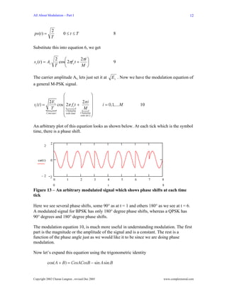 All About Modulation – Part I                                                                               12



                2
ps (t ) =                0≤t ≤T                                8
                T

Substitute this into equation 6, we get

                    2    ⎛           2πi ⎞
s i (t ) = Ac         cos⎜ 2πf c t +     ⎟                     9
                    T    ⎝           M ⎠

The carrier amplitude Ac, lets just set it at                  E s . Now we have the modulation equation of
a general M-PSK signal.

                         ⎛                      ⎞
                         ⎜                      ⎟
si (t ) =
            2 Es
                     cos ⎜ 2π fct + 2π i ⎟              i = 0,1,.... M         10
              T          ⎜ Changing     M ⎟
          Cons tan t     ⎜ with time Changing ⎟
                         ⎝           with inf o ⎠



An arbitrary plot of this equation looks as shown below. At each tick which is the symbol
time, there is a phase shift.

               2
         2



   car( t )    0



      −2       2
                   0       1          2             3      4        5      6        7     8
                   0                                       t                              8
Figure 13 – An arbitrary modulated signal which shows phase shifts at each time
tick

Here we see several phase shifts, some 90° as at t = 1 and others 180° as we see at t = 6.
A modulated signal for BPSK has only 180° degree phase shifts, whereas a QPSK has
90° degrees and 180° degree phase shifts.

The modulation equation 10, is much more useful in understanding modulation. The first
part is the magnitude or the amplitude of the signal and is a constant. The rest is a
function of the phase angle just as we would like it to be since we are doing phase
modulation.

Now let’s expand this equation using the trigonometric identity

              cos( A + B) = CosACosB − sin A sin B


Copyright 2002 Charan Langton , revised Dec 2005                                          www.complextoreal.com
 