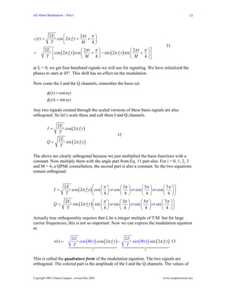 All About Modulation – Part I                                                                                     13




             2 Es     ⎛          2π i π ⎞
si (t ) =         cos ⎜ 2π fct +     + ⎟
              T       ⎝           M   4⎠
                                                                                                  11
        2 Es    ⎡                  ⎛ 2π i π ⎞                     ⎛ 2π i π ⎞ ⎤
=               ⎢cos (2π fct ) cos ⎜ M + 4 ⎟ − sin ( 2π fct ) sin ⎜ M + 4 ⎟ ⎥
         T      ⎣                  ⎝        ⎠                     ⎝        ⎠⎦

at fc = 0, we get four baseband signals we will use for signaling. We have initialized the
phases to start at 45°. This shift has no effect on the modulation.

Now come the I and the Q channels, remember the basis set.

            φ1 (t ) = cos ωc t
            φ2 (t ) = sin ωc t

Any two signals created through the scaled versions of these basis signals are also
orthogonal. So let’s scale these and call them I and Q channels.

                   2 Es
            I=          cos (2π fct )
                    T
                                                               12
               2 Es
            Q=      sin (2π fct )
                T

The above are clearly orthogonal because we just multiplied the basis functions with a
constant. Now multiply them with the angle part from Eq. 11 part also. For i = 0, 1, 2, 3
and M = 4, a QPSK constellation, the second part is also a constant. So the two equations
remain orthogonal.


                           2 Es                ⎛     ⎛π ⎞       ⎛ 3π ⎞     ⎛ 5π ⎞        ⎛ 7π          ⎞⎞
                 I=             cos ( 2π fct ) ⎜ cos ⎜ ⎟ or cos ⎜ ⎟ or cos ⎜    ⎟ or cos ⎜ 4           ⎟⎟
                            T                  ⎝     ⎝4⎠        ⎝ 4 ⎠      ⎝ 4 ⎠         ⎝             ⎠⎠
                           2 Es                ⎛ ⎛π ⎞           ⎛ 3π   ⎞        ⎛ 5π   ⎞        ⎛ 7π   ⎞⎞
                 Q=             sin ( 2π fct ) ⎜ sin ⎜ ⎟ or sin ⎜      ⎟ or sin ⎜ 4    ⎟ or sin ⎜ 4    ⎟⎟
                            T                  ⎝ ⎝4⎠            ⎝ 4    ⎠        ⎝      ⎠        ⎝      ⎠⎠

Actually true orthogonality requires that fc be a integer multiple of T/M but for large
carrier frequencies, this is not so important. Now we can express the modulation equation
as

                                 2 Es                               2 Es
                 s(t ) =              cos (θ (t ) ) cos (2π fct ) −      sin (θ (t ) ) sin (2π fct ) 13
                                  T                                  T
                                              1                                   2


This is called the quadrature form of the modulation equation. The two signals are
orthogonal. The colored part is the amplitude of the I and the Q channels. The values of


Copyright 2002 Charan Langton , revised Dec 2005                                                www.complextoreal.com
 