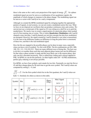 All About Modulation – Part I                                                                     14



                                                                      Es . So a phase
these is the same as the x and y-axis projection of the signal of energy
modulated signal can now be seen as a combination of two quadrature signals, the
amplitude of which changes in response to the phase change. The modulating signal can
be seen as a vector with I and Q as its x and y components.

Although we created the BPSK modulated signal by stringing together the appropriate
packets of signals, in real systems, we can not create a modulated carrier this way. What
we have at our disposal are oscillators that can produce continuous sines and cosines. We
can not just use a certain part of the signal as if it was sitting on a shelf for us to grab the
needed piece. We need a way to create a signal packet of a particular phase when needed
out of a free-running sine or cosine. This is where Quadrature Modulation with I and Q
channels come into play. I and Q channels are not just concepts but also how modulators
are designed. However, the signal created by I and Q channels is not what is transmitted,
it is the sum or the difference (makes no difference as long the polar form is consistent)
of these two, and that is the real modulated signal.

How the bits are mapped to the possible phases can be done in many ways, especially
when you have a lot of symbols. Try this with 8PSK: The bit combinations are 001, 000,
100, 101, 111, 110, 010, 011. There are many different ways of doing this. The best way
to do this is to number them such that each adjacent phase means just one bit difference.
So that when a phase mistake is made and the most likely one is the nearest phase, then
only one bit is decoded incorrectly. This is called Gray coding and is always applied in
PSK. In QPSK we can do this perfectly. In other higher order (M > 4) PSK modulations,
perfect gray ordering is not always possible.

For QPSK, we have four symbols, each stands for two bits. Nominally we start the first at
45 and then change phase by 90 each time to get the next symbol. The I and Q values are
computed by setting fc = 0, and

  2 Es
       = 2 . For the first symbol which lies in the first quadrant, the I and Q values are
   T
both +1. Similarly for others as shown in this table.

                                                                  Mod. Signal
                                                         Phase,
Symbol      Bits                      S(t)               (Deg.)
                                                                   At fc = 1           I         Q

                            2 Es
  S1          00                 cos(2π f c t + π / 4)    45°
                             T                                                        1          1


                          2 Es
  S2          01               cos(2π f c t + 3π / 4)    135°
                           T                                                          -1         1




Copyright 2002 Charan Langton , revised Dec 2005                                www.complextoreal.com
 