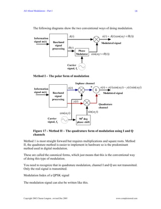 All About Modulation – Part I                                                                                                18




          The following diagrams show the two conventional ways of doing modulation.

                                                    A(t )                                 s (t ) = A(t ) cos(ωct + θ (t ))
           Information
           signal m(t)          Baseband                                                  Modulated signal
                                  signal
                                processing         θ (t )
                                                                Phase
                                                               Modulator      cos(ωc t + θ (t ))


                                                   Carrier
                                                   signal, fc

          Method I – The polar form of modulation

                                                              Inphase channel
                                                   x (t )                     +          s (t ) = x(t ) cos(ωct ) − y(t )sin(ωct )
           Information                                                            Σ
           signal m(t)         Baseband
                                                                                        − Modulated signal
                                 signal
                               processing
                                                            y (t )
                                                                                        Quadrature
                                                                                        channel

                                       cos(ωc t )                          sin(ωc t )

                          Carrier                                 900 deg
                          signal, fc                            phase shift


          Figure 17 - Method II – The quadrature form of modulation using I and Q
          channels

Method 1 is most straight forward but requires multiplications and square roots. Method
II, the quadrature method is easier to implement in hardware so is the predominant
method used in digital modulation.

These are called the canonical forms, which just means that this is the conventional way
of doing this type of modulation.

You need to recognize that in quadrature modulation, channel I and Q are not transmitted.
Only the real signal is transmitted.

Modulation Index of a QPSK signal

The modulation signal can also be written like this.



Copyright 2002 Charan Langton , revised Dec 2005                                                        www.complextoreal.com
 
