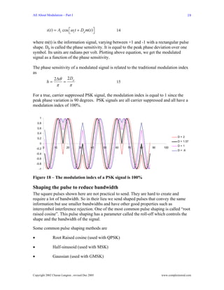 All About Modulation – Part I                                                                   19



             s(t ) = Ac cos ⎡ωct + Dp m(t )⎤
                            ⎣              ⎦            14

where m(t) is the information signal, varying between +1 and -1 with a rectangular pulse
shape. Dp is called the phase sensitivity. It is equal to the peak phase deviation over one
symbol. Its units are radians per volt. Plotting above equation, we get the modulated
signal as a function of the phase sensitivity.

The phase sensitivity of a modulated signal is related to the traditional modulation index
as
           2∆θ 2 Dp
       h=        =                              15
                   π        π

For a true, carrier suppressed PSK signal, the modulation index is equal to 1 since the
peak phase variation is 90 degrees. PSK signals are all carrier suppressed and all have a
modulation index of 100%.

      1
    0.8
    0.6
    0.4
                                                                                       D=2
    0.2
                                                                                       D = 1.57
      0
                                                                                       D=1
    -0.2 0       10       20        30       40    50   60   70   80   90    100
                                                                                       D = .6
    -0.4
    -0.6
    -0.8
     -1


Figure 18 – The modulation index of a PSK signal is 100%

Shaping the pulse to reduce bandwidth
The square pulses shown here are not practical to send. They are hard to create and
require a lot of bandwidth. So in their lieu we send shaped pulses that convey the same
information but use smaller bandwidths and have other good properties such as
intersymbol interference rejection. One of the most common pulse shaping is called “root
raised cosine”. This pulse shaping has a parameter called the roll-off which controls the
shape and the bandwidth of the signal.

Some common pulse shaping methods are

•               Root Raised cosine (used with QPSK)

•               Half-sinusoid (used with MSK)

•               Gaussian (used with GMSK)



Copyright 2002 Charan Langton , revised Dec 2005                            www.complextoreal.com
 