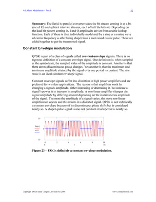 All About Modulation – Part I                                                                  22




          Summary: The Serial to parallel converter takes the bit stream coming in at a bit
          rate of Rb and splits it into two streams, each of half the bit rate. Depending on
          the dual bit pattern coming in, I and Q amplitudes are set from a table lookup
          function. Each of these is then individually modulated by a sine or a cosine wave
          of carrier frequency ω after being shaped into a root raised cosine pulse. These are
          added together to get the transmitted signal.

Constant Envelope modulation

          QPSK is part of a class of signals called constant-envelope signals. There is no
          rigorous definition of a constant envelope signal. One definition is; when sampled
          at the symbol rate, the sampled value of the amplitude is constant. Another is that
          there are no discontinuous phase changes. Yet another is that the maximum and
          minimum amplitude attained by the signal over one period is constant. The sine
          wave is an ideal constant envelope signal.

          Constant envelope signals suffer less distortion in high power amplifiers and are
          preferred for wireless applications. The reason is that amplifiers work by
          changing a signal's amplitude, either increasing or decreasing it. To increase a
          signal’s power is to increase its amplitude. A non-linear amplifier changes the
          signal amplitude by differing amount depending on the instantaneous amplitude
          of the signal. The more the amplitude of a signal varies, the more non-linear
          amplification occurs and this results in a distorted signal. QPSK is not technically
          a constant envelope because of its discontinuous phase shifts but is considered
          nearly so. A shaped-pulse signal is also not constant envelope but is nearly so.

                 1.5


             fsk( t )
                        0
             s( t )



                 1.5
                            0        2             4       6   8     10
                            0                          t             10


          Figure 23 – FSK is definitely a constant envelope modulation.




Copyright 2002 Charan Langton , revised Dec 2005                             www.complextoreal.com
 