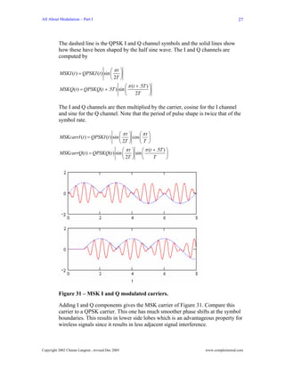 All About Modulation – Part I                                                                  27




          The dashed line is the QPSK I and Q channel symbols and the solid lines show
          how these have been shaped by the half sine wave. The I and Q channels are
          computed by

                                     ⎛ πt ⎞
          MSKI (t ) = QPSKI (t ) sin ⎜    ⎟
                                     ⎝ 2T ⎠
                                           ⎛ π (t + .5T ) ⎞
          MSKQ (t ) = QPSKQ (t + .5T ) sin ⎜              ⎟
                                           ⎝      2T      ⎠

          The I and Q channels are then multiplied by the carrier, cosine for the I channel
          and sine for the Q channel. Note that the period of pulse shape is twice that of the
          symbol rate.

                                         ⎛ πt      ⎞     ⎛ πt ⎞
          MSKcarrI (t ) = QPSKI (t ) sin ⎜         ⎟ cos ⎜ ⎟
                                         ⎝ 2T      ⎠     ⎝T ⎠
                                         ⎛ πt       ⎞     ⎛ π (t + .5T ) ⎞
          MSKcarrQ (t ) = QPSKQ (t ) sin ⎜          ⎟ sin ⎜              ⎟
                                         ⎝ 2T       ⎠     ⎝      T       ⎠




          Figure 31 – MSK I and Q modulated carriers.

          Adding I and Q components gives the MSK carrier of Figure 31. Compare this
          carrier to a QPSK carrier. This one has much smoother phase shifts at the symbol
          boundaries. This results in lower side lobes which is an advantageous property for
          wireless signals since it results in less adjacent signal interference.



Copyright 2002 Charan Langton , revised Dec 2005                             www.complextoreal.com
 