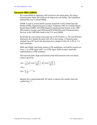 All About Modulation – Part I                                                                    29


Gaussian MSK (GMSK)
          We created MSK by applying a half sinusoid to the square pulse. By using a
          Gaussian pulse shape, the result can be improved even further. The modulation
          obtained this way is called GMSK.

          GMSK is used in several mobile systems around the world. Global Speciale
          Mobile (GSM), Digital European Cordless Telephone (DECT), Cellular Digital
          Packet Data (CDPD), DCS1800 (Digital Communications System in the 1800
          MHz band) in Europe, and GSM-based PCS1900 (Personal Communications
          Services in the 1900 MHz band) in the U.S. uses GMSK.

          Recall that the root-raised cosine pulse has a roll off factor, α. The roll-off factor
          determines how sharply the pulse rolls off to zero energy. A Gaussian pulse
          similarly has a BT factor that determines how sharply it rolls off. A BT of .3 is
          used commonly.

          MSK and GMSK, both being related to FM modulation, can both be created two
          ways, 1. as a PSK signal and 2. as a FSK signal. Both are most commonly
          implemented as a FSK technique.

          The Gaussian pulse shape used instead of the half-sinusoid or the root raised
          cosine is given by

                       1 ⎛ ⎛         t − .5T   ⎞     ⎛         t + .5T   ⎞⎞
           g (t ) =      ⎜ Q 2π Bb (           ⎟ − Q ⎜ 2π Bb (           ⎟⎟
                      2T ⎝ ⎜⎝           ln 2   ⎠     ⎝            ln 2   ⎠⎠
          where
                          1 − ( x2 / 2)
          Q (t ) = ∫         e          dx
                      t    2


          Quantity Bb is signal bandwidth. BT factor is equal to this number times the
          symbol time, T.




Copyright 2002 Charan Langton , revised Dec 2005                               www.complextoreal.com
 