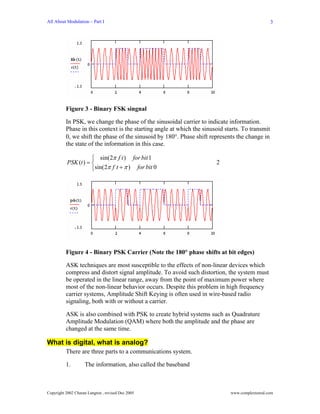 All About Modulation – Part I                                                                     3




          Figure 3 - Binary FSK singnal

          In PSK, we change the phase of the sinusoidal carrier to indicate information.
          Phase in this context is the starting angle at which the sinusoid starts. To transmit
          0, we shift the phase of the sinusoid by 180°. Phase shift represents the change in
          the state of the information in this case.

                      ⎧ sin(2π f t ) for bit 1
           PSK (t ) = ⎨                                                 2
                      ⎩sin(2π f t + π ) for bit 0




          Figure 4 - Binary PSK Carrier (Note the 180° phase shifts at bit edges)

          ASK techniques are most susceptible to the effects of non-linear devices which
          compress and distort signal amplitude. To avoid such distortion, the system must
          be operated in the linear range, away from the point of maximum power where
          most of the non-linear behavior occurs. Despite this problem in high frequency
          carrier systems, Amplitude Shift Keying is often used in wire-based radio
          signaling, both with or without a carrier.

          ASK is also combined with PSK to create hybrid systems such as Quadrature
          Amplitude Modulation (QAM) where both the amplitude and the phase are
          changed at the same time.

What is digital, what is analog?
          There are three parts to a communications system.

          1.        The information, also called the baseband



Copyright 2002 Charan Langton , revised Dec 2005                              www.complextoreal.com
 