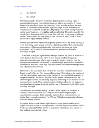 All About Modulation – Part I                                                                   4


          2.        The medium

          3.        The carrier

          Information can be defined in two forms, digital or analog. Analog signal is
          considered continuous. Its signal amplitude can take on any number of values
          between the signal maximum and minimum. Voice is analog and can take any
          number of volume levels between its “dynamic-range” which is the range of
          volumes your vocal cords can produce. Digital devices convert analog voice to a
          digital signal by process of sampling and quantization. The analog signal is first
          sampled and then quantized in levels and then each level is converted to a binary
          number. For example, we may quantize your voice in 16 levels. Each of these
          levels can be represented by four bits.

          Perhaps you remember when your telephone system went to the “tone” dialing. It
          went from being a pure analog system to a digital system based on sampling and
          quantization. Other examples of analog information are music and voice
          transmitted via FM and AM radio transmissions. Nearly everything else
          nowadays is digital.

          The medium is thing the signal travels through. It can be air, space or wires of all
          sorts. Each of these mediums offers its own unique set of advantages and
          distortions that determine what is used as a carrier. A short wire in a chip for
          example may not need a carrier at all. A signal through space such as for satellite
          transmission may need a very high frequency carrier that can overcome space loss
          and other atmospheric losses.

          If medium is the road taken, then carrier is the truck that carries the information
          hence we call it Carrier. It is a sinusoid in our case. Depending on the medium, it
          will have a frequency appropriate to the medium. It can be at light frequencies as
          in optical fiber or a microwave frequency as for mobile communications. An
          electromagnetic carrier can be of any frequency depending on the medium and the
          communication needs. Most mediums dictate what type of carrier (its frequency,
          amplitude) can propagate through it and the type of distortions it will suffer while
          traveling through it.

          Anything that is wireless is analog – always. Wired signals can be digital or
          analog. Communications inside a computer are examples of pure digital
          communications, digital data over digital medium. LAN communications are
          digital data over analog medium. The AM and FM radios are examples of analog
          data over analog medium.

          In general when we talk about a digital system, we are usually talking about
          digital information over an analog medium. However, there are exceptions. Pulse
          Coded modulation (PCM) is a form of modulation where there is no carrier, so
          that makes it a pure digital system.




Copyright 2002 Charan Langton , revised Dec 2005                             www.complextoreal.com
 