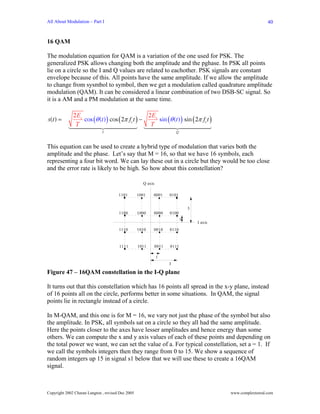 All About Modulation – Part I                                                                                   40


16 QAM

The modulation equation for QAM is a variation of the one used for PSK. The
generalized PSK allows changing both the amplitude and the pghase. In PSK all points
lie on a circle so the I and Q values are related to eachother. PSK signals are constant
envelope because of this. All points have the same amplitude. If we allow the amplitude
to change from sysmbol to symbol, then we get a modulation called quadrature amplitude
modulation (QAM). It can be considered a linear combination of two DSB-SC signal. So
it is a AM and a PM modulation at the same time.

              2 Es                               2 Es
s(t ) =            cos (θ (t ) ) cos (2π fct ) −      sin (θ (t ) ) sin (2π fct )
               T                                  T
                              I                                          Q



This equation can be used to create a hybrid type of modulation that varies both the
amplitude and the phase. Let’s say that M = 16, so that we have 16 symbols, each
representing a four bit word. We can lay these out in a circle but they would be too close
and the error rate is likely to be high. So how about this constellation?

                                                     Q axis

                                       1101        1001   0001       0101


                                                                                 3
                                       1100        1000   0000       0100
                                                                             1
                                                                                     I axis
                                       1110        1010   0010       0110



                                       1111        1011       0011   0111

                                                              1
                                                                     3

Figure 47 – 16QAM constellation in the I-Q plane

It turns out that this constellation which has 16 points all spread in the x-y plane, instead
of 16 points all on the circle, performs better in some situations. In QAM, the signal
points lie in rectangle instead of a circle.

In M-QAM, and this one is for M = 16, we vary not just the phase of the symbol but also
the amplitude. In PSK, all symbols sat on a circle so they all had the same amplitude.
Here the points closer to the axes have lesser amplitudes and hence energy than some
others. We can compute the x and y axis values of each of these points and depending on
the total power we want, we can set the value of a. For typical constellation, set a = 1. If
we call the symbols integers then they range from 0 to 15. We show a sequence of
random integers up 15 in signal s1 below that we will use these to create a 16QAM
signal.



Copyright 2002 Charan Langton , revised Dec 2005                                              www.complextoreal.com
 