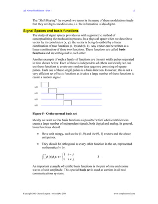 All About Modulation – Part I                                                                     5


          The “Shift Keying” the second two terms in the name of these modulations imply
          that they are digital modulations, i.e. the information is also digital.

Signal Spaces and basis functions
          The study of signal spaces provides us with a geometric method of
          conceptualizing the modulation process. In a physical space when we describe a
          vector by its coordinates (x, y); the vector is being described by a linear
          combination of two functions (1, 0) and (0, 1). Any vector can be written as a
          linear combination of these two functions. These functions are called basis
          functions and are orthogonal to each other.

          Another example of such a family of functions are the unit width pulses separated
          in time shown below. Each of these is independent of others and clearly we can
          use these functions to create any random data sequence consisting of square
          pulses. Each one of these single pulses is a basis function. However, this is not a
          very efficient set of basis functions as it takes a large number of these functions to
          create a random signal.


            φ0(t)


            φ1(t)


            φ2(t)


            φ3(t)




          Figure 5 - Ortho-normal basis set

          Ideally we want as few basis functions as possible which when combined can
          create a large number of independent signals, both digital and analog. In general,
          basis functions should

                •   Have unit energy, such as the (1, 0) and the (0, 1) vectors and the above
                    unit pulses.

                •   They should be orthogonal to every other function in the set, represented
                    mathematically by

                         +∞                    ⎧1 i = j
                     ∫−∞
                           φ i ( t )φ j ( t ) = ⎨
                                               ⎩0 i ≠ j
                                                                 3


          An important example of terrific basis functions is the pair of sine and cosine
          waves of unit amplitude. This special basis set is used as carriers in all real
          communications systems.




Copyright 2002 Charan Langton , revised Dec 2005                               www.complextoreal.com
 
