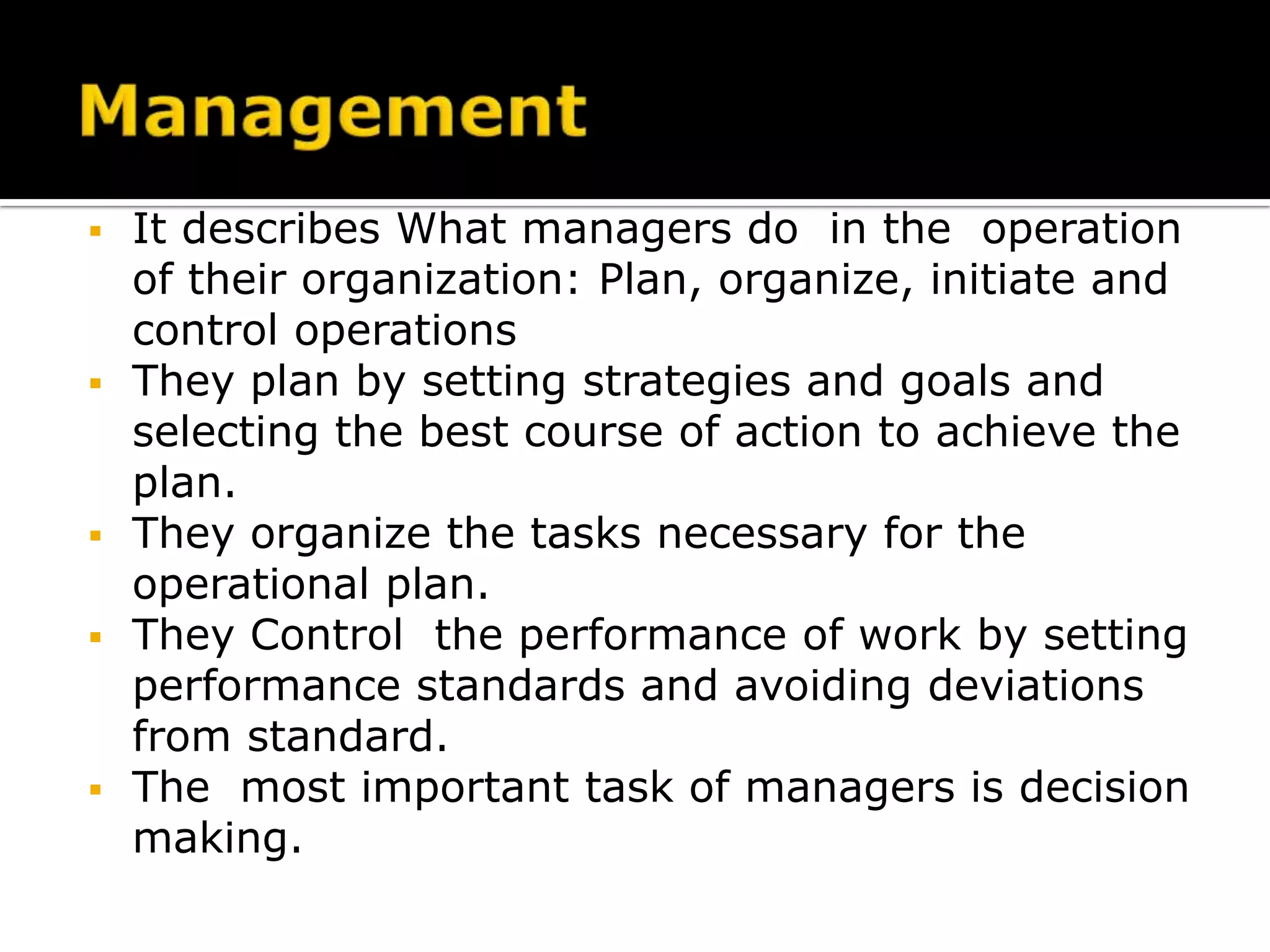  It describes What managers do in the operation
of their organization: Plan, organize, initiate and
control operations
 They plan by setting strategies and goals and
selecting the best course of action to achieve the
plan.
 They organize the tasks necessary for the
operational plan.
 They Control the performance of work by setting
performance standards and avoiding deviations
from standard.
 The most important task of managers is decision
making.
 