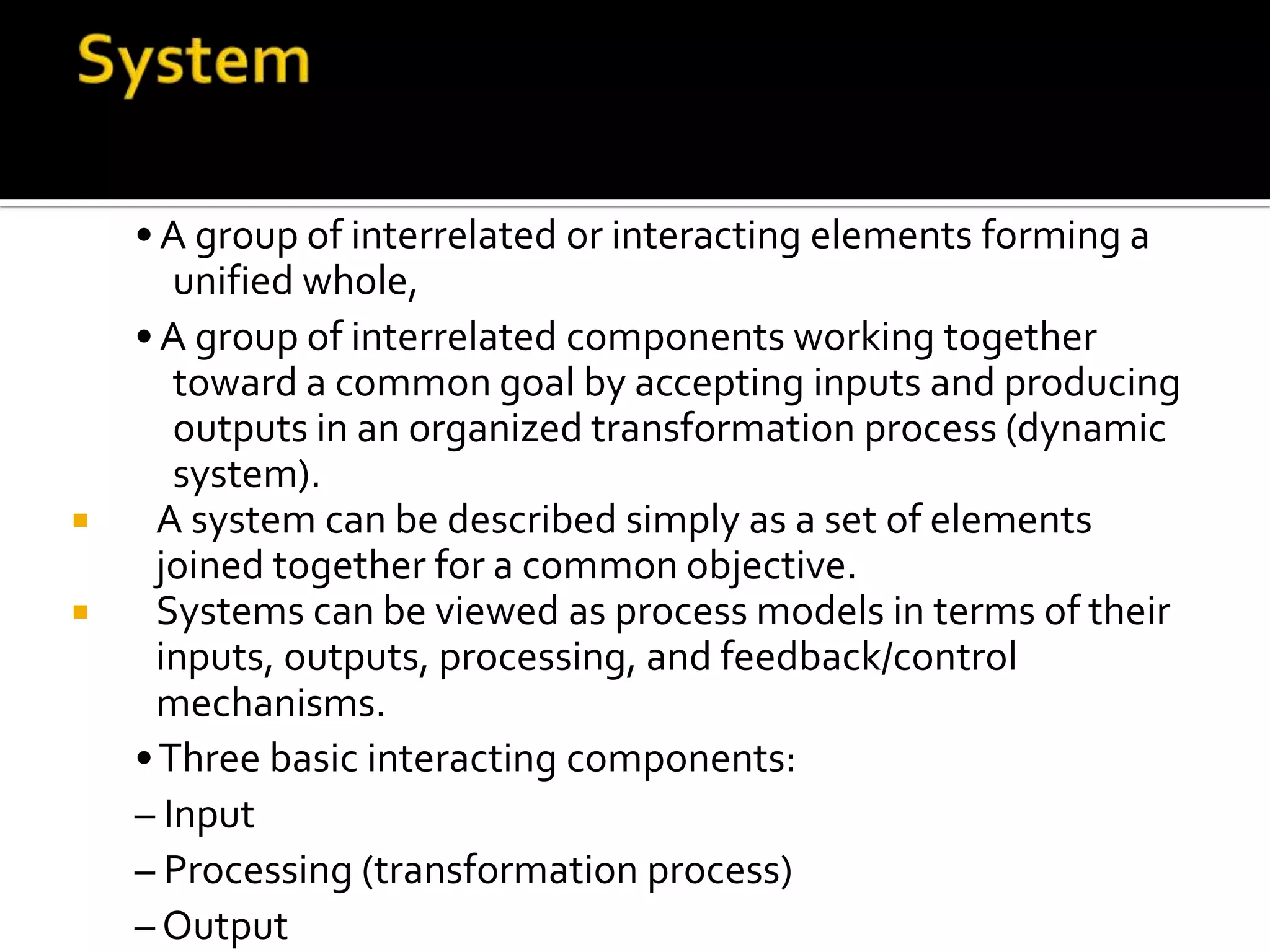 •A group of interrelated or interacting elements forming a
unified whole,
•A group of interrelated components working together
toward a common goal by accepting inputs and producing
outputs in an organized transformation process (dynamic
system).
 A system can be described simply as a set of elements
joined together for a common objective.
 Systems can be viewed as process models in terms of their
inputs, outputs, processing, and feedback/control
mechanisms.
•Three basic interacting components:
– Input
– Processing (transformation process)
– Output
 