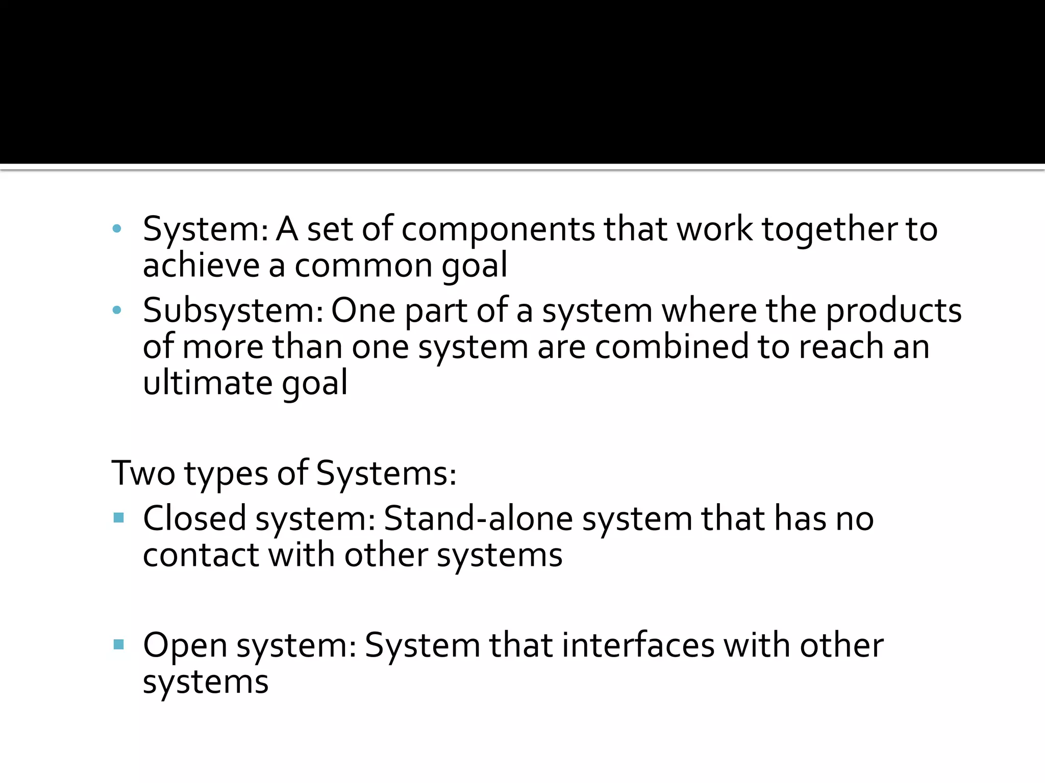 • System:A set of components that work together to
achieve a common goal
• Subsystem:One part of a system where the products
of more than one system are combined to reach an
ultimate goal
Two types of Systems:
 Closed system: Stand-alone system that has no
contact with other systems
 Open system: System that interfaces with other
systems
 