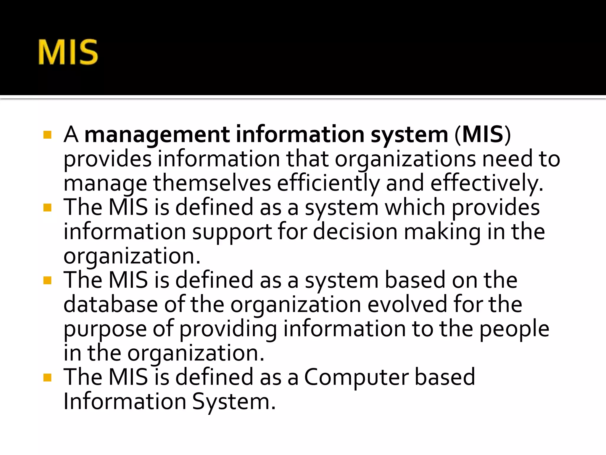  A management information system (MIS)
provides information that organizations need to
manage themselves efficiently and effectively.
 The MIS is defined as a system which provides
information support for decision making in the
organization.
 The MIS is defined as a system based on the
database of the organization evolved for the
purpose of providing information to the people
in the organization.
 The MIS is defined as a Computer based
Information System.
 