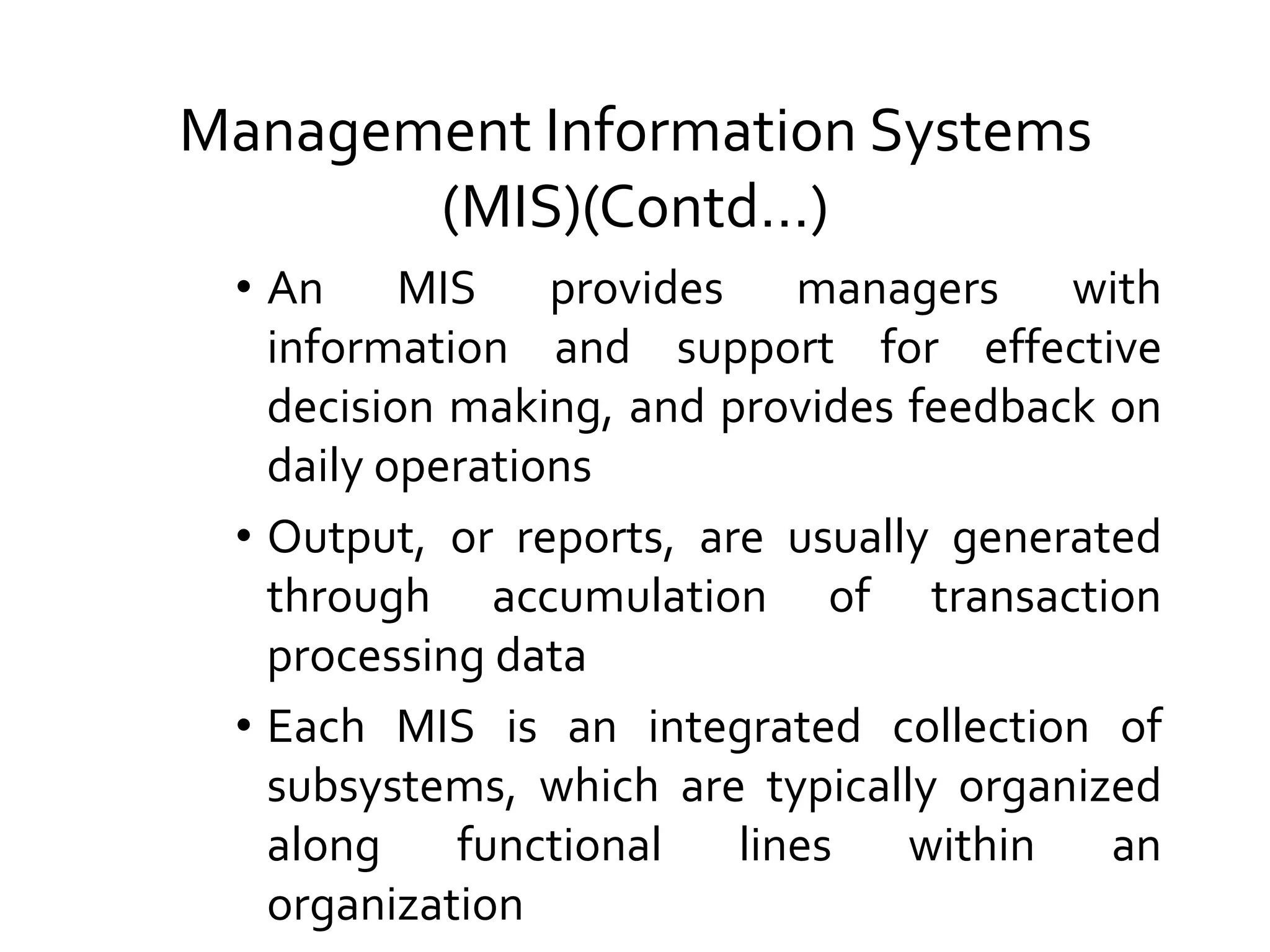 Management Information Systems
(MIS)(Contd…)
• An MIS provides managers with
information and support for effective
decision making, and provides feedback on
daily operations
• Output, or reports, are usually generated
through accumulation of transaction
processing data
• Each MIS is an integrated collection of
subsystems, which are typically organized
along functional lines within an
organization
 